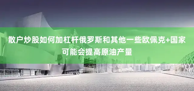 散户炒股如何加杠杆俄罗斯和其他一些欧佩克+国家可能会提高原油产量
