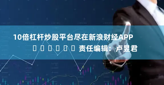 10倍杠杆炒股平台尽在新浪财经APP            						责任编辑：卢昱君