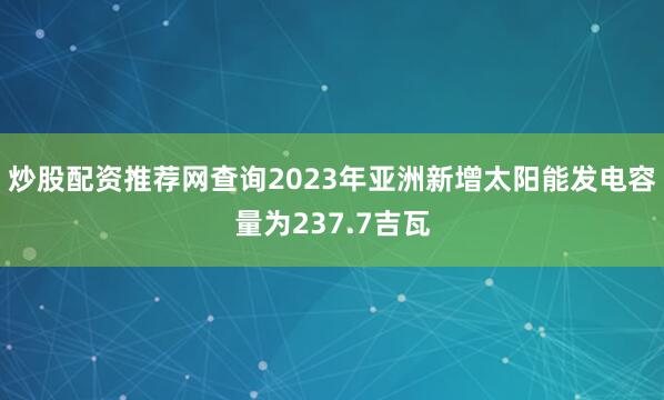 炒股配资推荐网查询2023年亚洲新增太阳能发电容量为237.7吉瓦