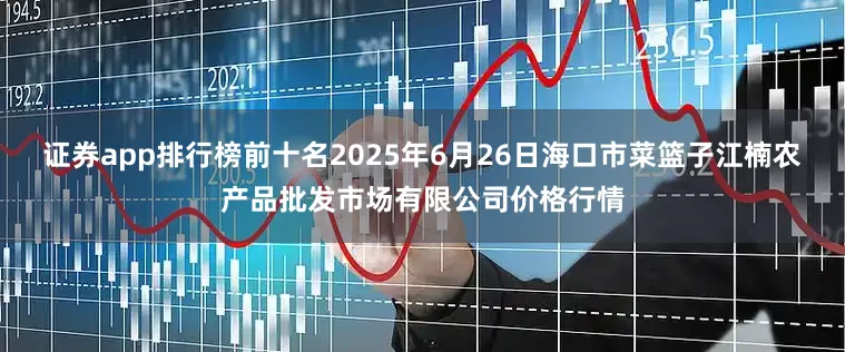 证券app排行榜前十名2025年6月26日海口市菜篮子江楠农产品批发市场有限公司价格行情