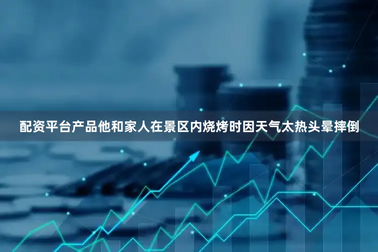 配资平台产品他和家人在景区内烧烤时因天气太热头晕摔倒