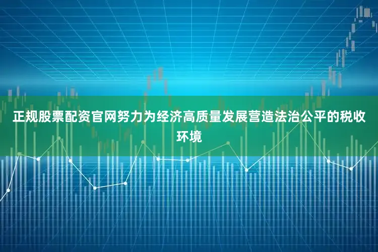 正规股票配资官网努力为经济高质量发展营造法治公平的税收环境