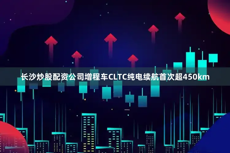 长沙炒股配资公司增程车CLTC纯电续航首次超450km