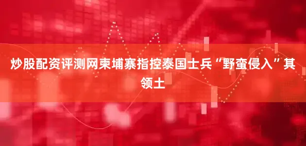炒股配资评测网柬埔寨指控泰国士兵“野蛮侵入”其领土