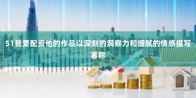 51我要配资他的作品以深刻的洞察力和细腻的情感描写著称
