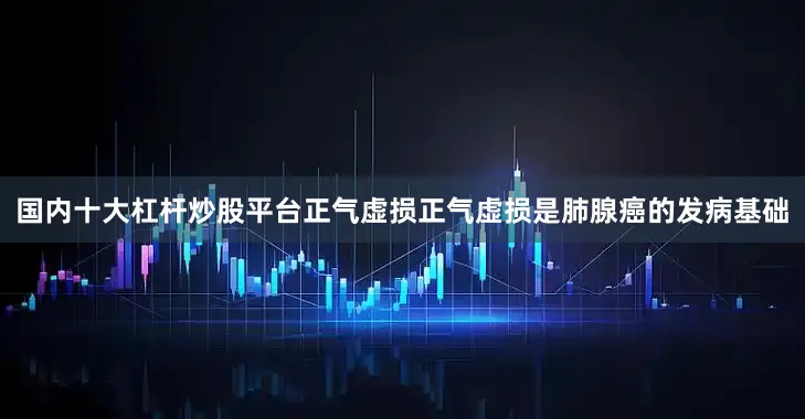 国内十大杠杆炒股平台正气虚损正气虚损是肺腺癌的发病基础