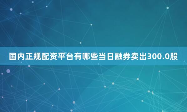 国内正规配资平台有哪些当日融券卖出300.0股