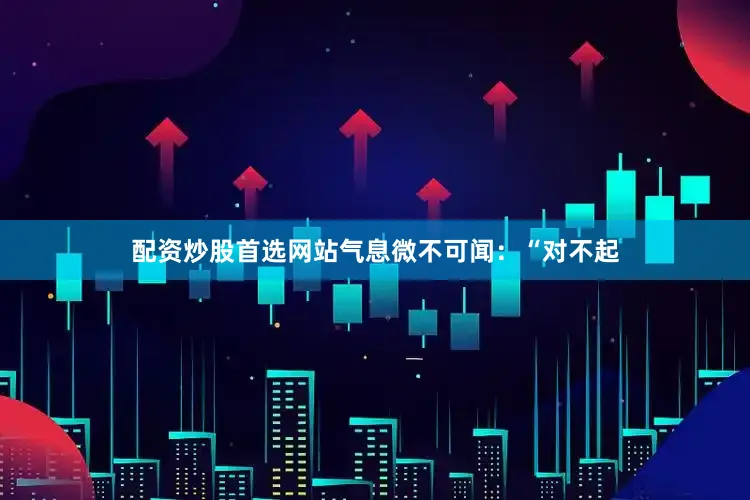 配资炒股首选网站气息微不可闻：“对不起