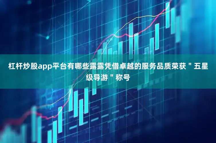 杠杆炒股app平台有哪些露露凭借卓越的服务品质荣获＂五星级导游＂称号