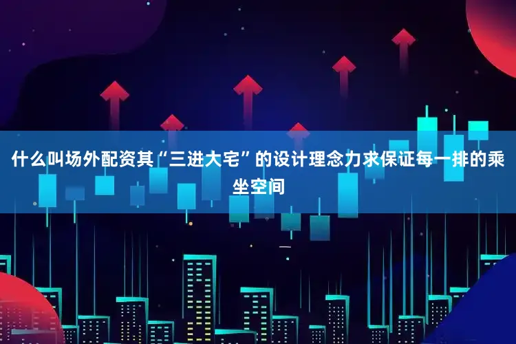 什么叫场外配资其“三进大宅”的设计理念力求保证每一排的乘坐空间
