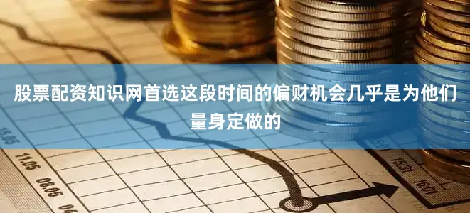 股票配资知识网首选这段时间的偏财机会几乎是为他们量身定做的