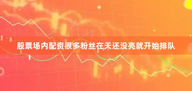 股票场内配资很多粉丝在天还没亮就开始排队